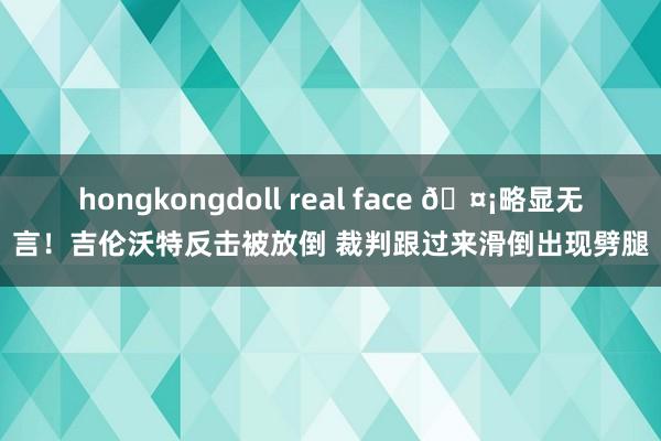 hongkongdoll real face 🤡略显无言！吉伦沃特反击被放倒 裁判跟过来滑倒出现劈腿