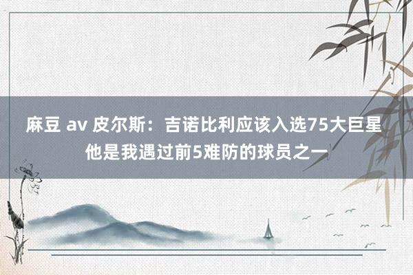 麻豆 av 皮尔斯：吉诺比利应该入选75大巨星 他是我遇过前5难防的球员之一