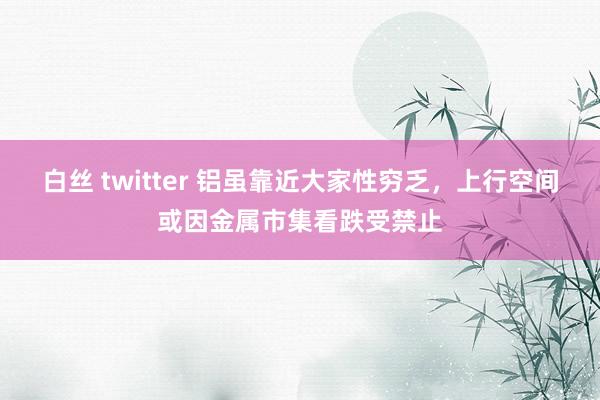 白丝 twitter 铝虽靠近大家性穷乏，上行空间或因金属市集看跌受禁止