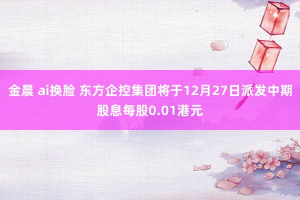 金晨 ai换脸 东方企控集团将于12月27日派发中期股息每股0.01港元