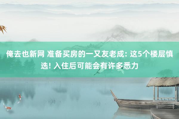 俺去也新网 准备买房的一又友老成: 这5个楼层慎选! 入住后可能会有许多悉力