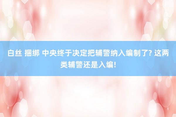 白丝 捆绑 中央终于决定把辅警纳入编制了? 这两类辅警还是入编!