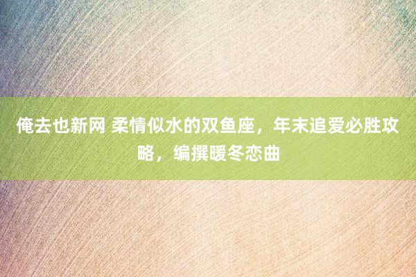 俺去也新网 柔情似水的双鱼座，年末追爱必胜攻略，编撰暖冬恋曲