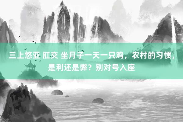 三上悠亚 肛交 坐月子一天一只鸡，农村的习惯，是利还是弊？别对号入座