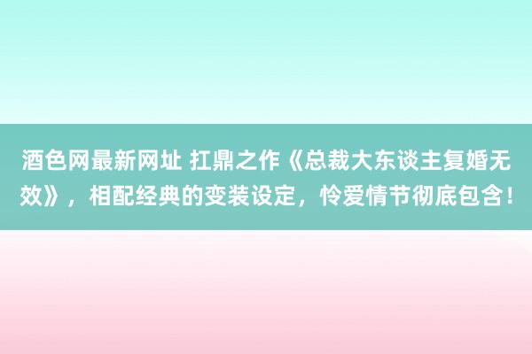 酒色网最新网址 扛鼎之作《总裁大东谈主复婚无效》，相配经典的变装设定，怜爱情节彻底包含！