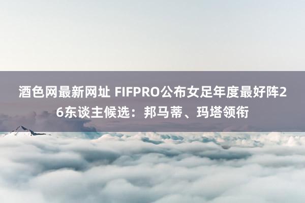 酒色网最新网址 FIFPRO公布女足年度最好阵26东谈主候选：邦马蒂、玛塔领衔