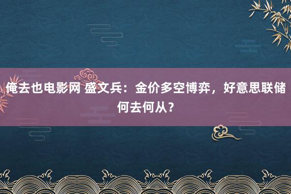 俺去也电影网 盛文兵：金价多空博弈，好意思联储何去何从？