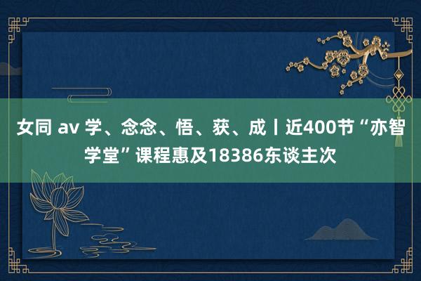 女同 av 学、念念、悟、获、成丨近400节“亦智学堂”课程惠及18386东谈主次