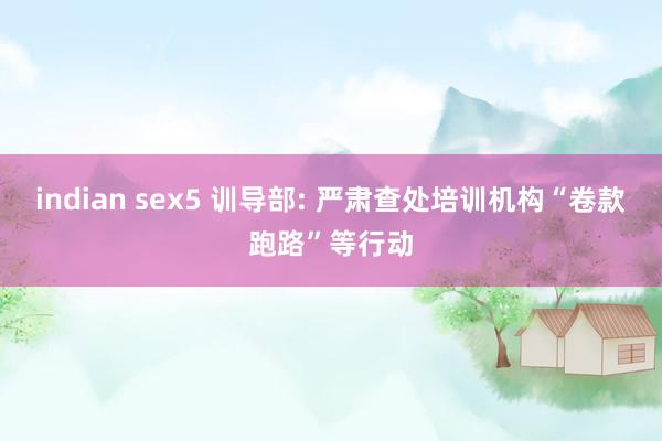 indian sex5 训导部: 严肃查处培训机构“卷款跑路”等行动