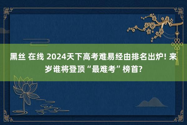 黑丝 在线 2024天下高考难易经由排名出炉! 来岁谁将登顶“最难考”榜首?