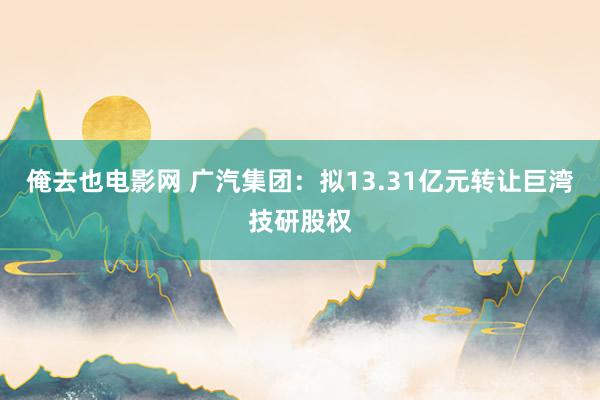 俺去也电影网 广汽集团：拟13.31亿元转让巨湾技研股权