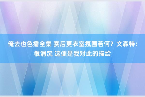 俺去也色播全集 赛后更衣室氛围若何？文森特：很消沉 这便是我对此的描绘