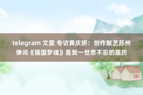 telegram 文爱 专访黄庆妍：创作献艺苏州弹词《强国梦魂》是我一世思不忘的履历