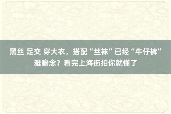 黑丝 足交 穿大衣，搭配“丝袜”已经“牛仔裤”雅瞻念？看完上海街拍你就懂了