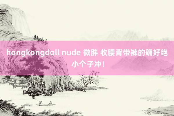 hongkongdoll nude 微胖 收腰背带裤的确好绝 小个子冲！