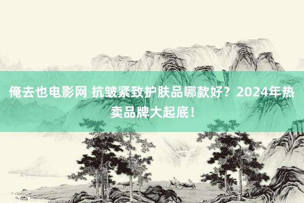 俺去也电影网 抗皱紧致护肤品哪款好？2024年热卖品牌大起底！