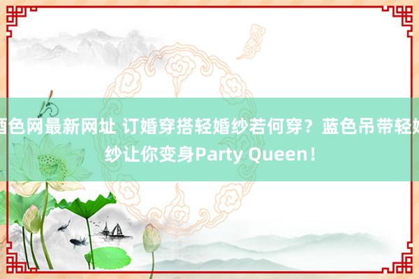 酒色网最新网址 订婚穿搭轻婚纱若何穿？蓝色吊带轻婚纱让你变身Party Queen！