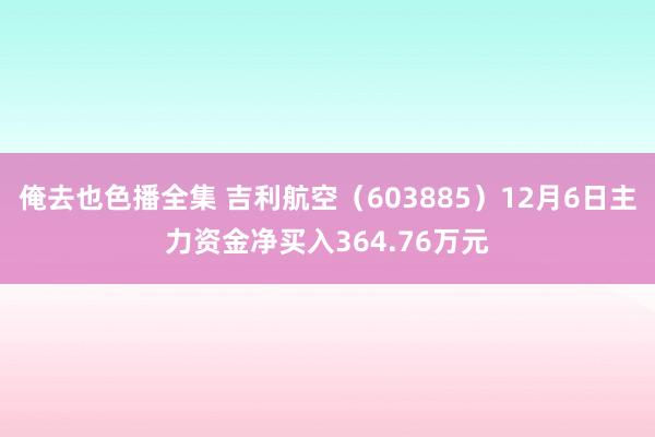 俺去也色播全集 吉利航空（603885）12月6日主力资金净买入364.76万元