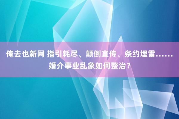 俺去也新网 指引耗尽、颠倒宣传、条约埋雷……婚介事业乱象如何整治？