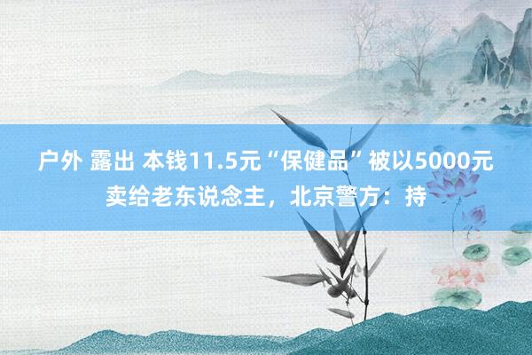 户外 露出 本钱11.5元“保健品”被以5000元卖给老东说念主，北京警方：持