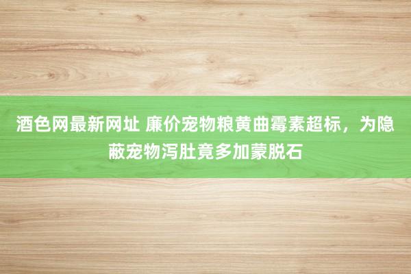 酒色网最新网址 廉价宠物粮黄曲霉素超标，为隐蔽宠物泻肚竟多加蒙脱石