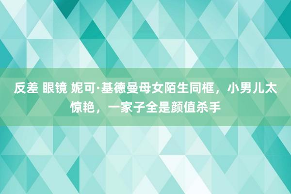 反差 眼镜 妮可·基德曼母女陌生同框，小男儿太惊艳，一家子全是颜值杀手