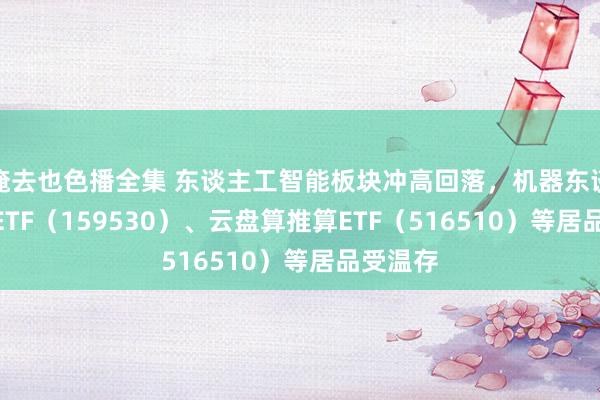 俺去也色播全集 东谈主工智能板块冲高回落，机器东谈主100ETF（159530）、云盘算推算ETF（516510）等居品受温存