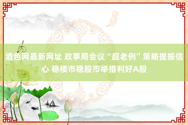 酒色网最新网址 政事局会议“超老例”策略提振信心 稳楼市稳股市举措利好A股