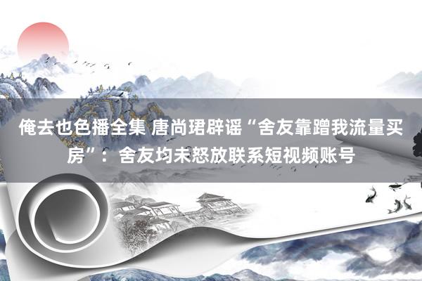 俺去也色播全集 唐尚珺辟谣“舍友靠蹭我流量买房”：舍友均未怒放联系短视频账号