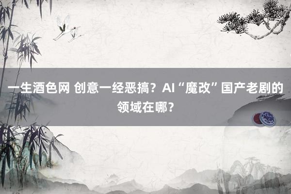 一生酒色网 创意一经恶搞？AI“魔改”国产老剧的领域在哪？