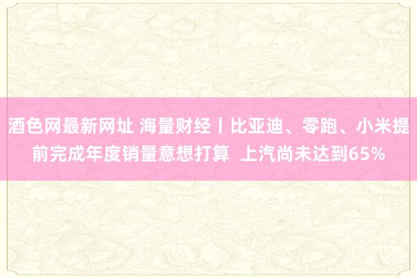 酒色网最新网址 海量财经丨比亚迪、零跑、小米提前完成年度销量意想打算  上汽尚未达到65%