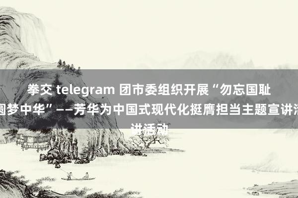 拳交 telegram 团市委组织开展“勿忘国耻、圆梦中华”——芳华为中国式现代化挺膺担当主题宣讲活动