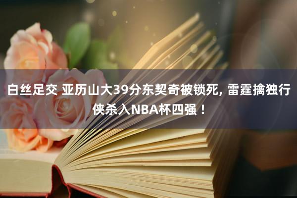 白丝足交 亚历山大39分东契奇被锁死， 雷霆擒独行侠杀入NBA杯四强 !