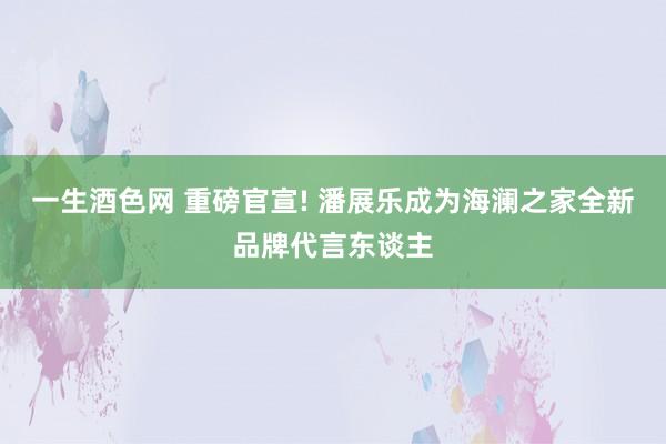 一生酒色网 重磅官宣! 潘展乐成为海澜之家全新品牌代言东谈主