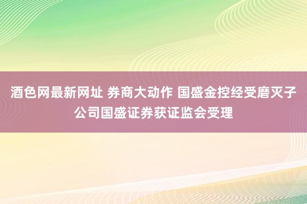 酒色网最新网址 券商大动作 国盛金控经受磨灭子公司国盛证券获证监会受理