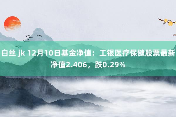 白丝 jk 12月10日基金净值：工银医疗保健股票最新净值2.406，跌0.29%