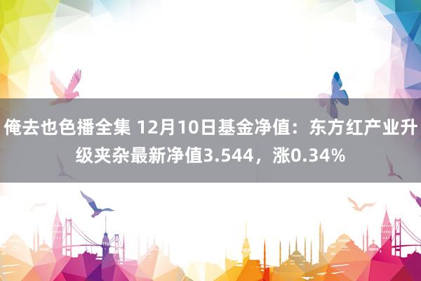 俺去也色播全集 12月10日基金净值：东方红产业升级夹杂最新净值3.544，涨0.34%