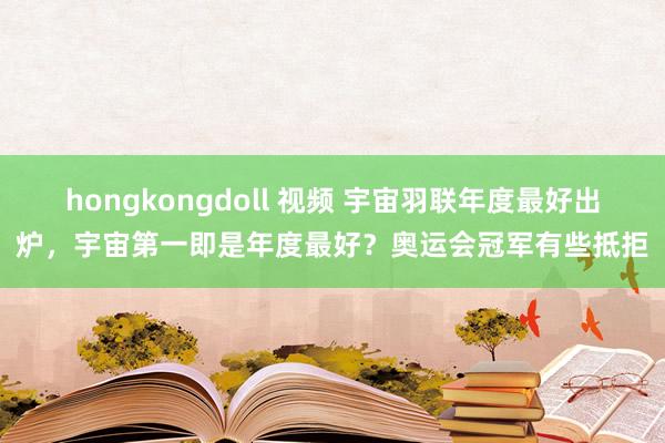 hongkongdoll 视频 宇宙羽联年度最好出炉，宇宙第一即是年度最好？奥运会冠军有些抵拒