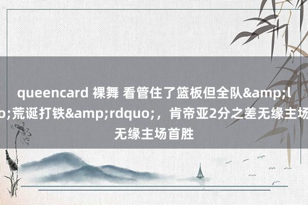 queencard 裸舞 看管住了篮板但全队&ldquo;荒诞打铁&rdquo;，肯帝亚2分之差无缘主场首胜