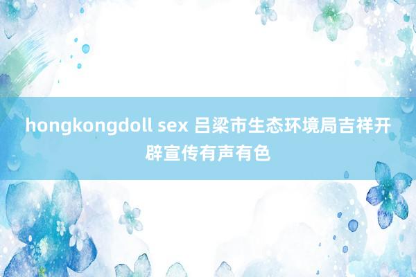 hongkongdoll sex 吕梁市生态环境局吉祥开辟宣传有声有色