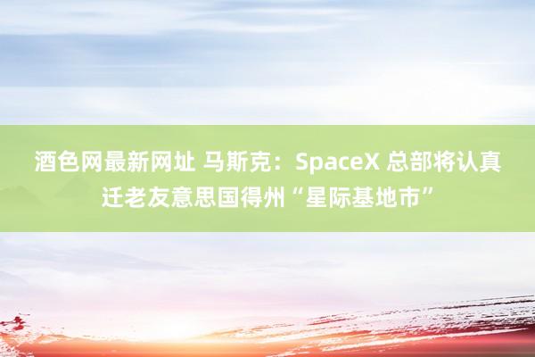 酒色网最新网址 马斯克：SpaceX 总部将认真迁老友意思国得州“星际基地市”