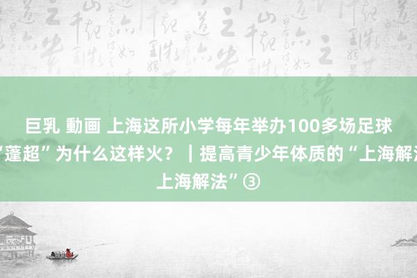 巨乳 動画 上海这所小学每年举办100多场足球赛，“蓬超”为什么这样火？｜提高青少年体质的“上海解法”③