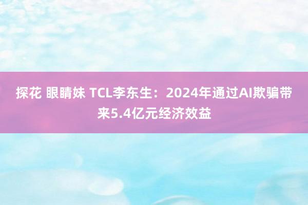 探花 眼睛妹 TCL李东生：2024年通过AI欺骗带来5.4亿元经济效益