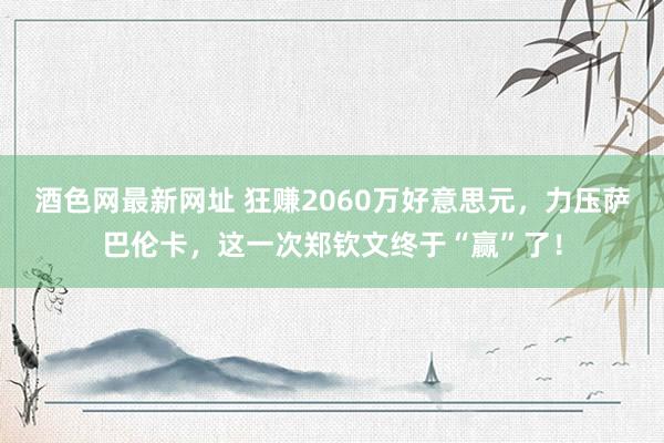 酒色网最新网址 狂赚2060万好意思元，力压萨巴伦卡，这一次郑钦文终于“赢”了！