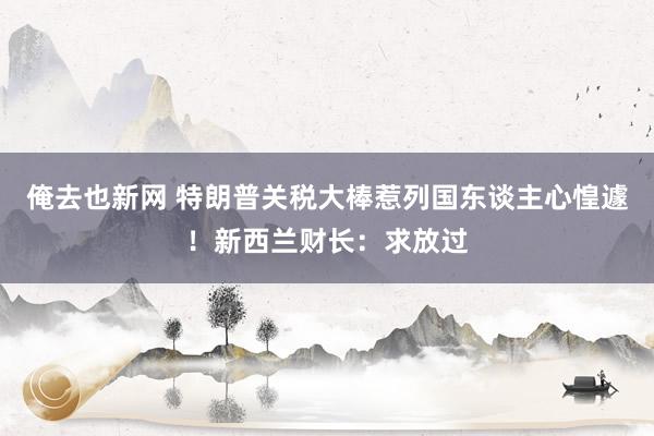 俺去也新网 特朗普关税大棒惹列国东谈主心惶遽！新西兰财长：求放过