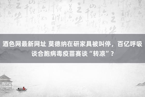 酒色网最新网址 莫德纳在研家具被叫停，百亿呼吸谈合胞病毒疫苗赛谈“转凉”？