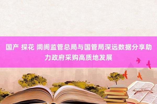 国产 探花 阛阓监管总局与国管局深远数据分享助力政府采购高质地发展