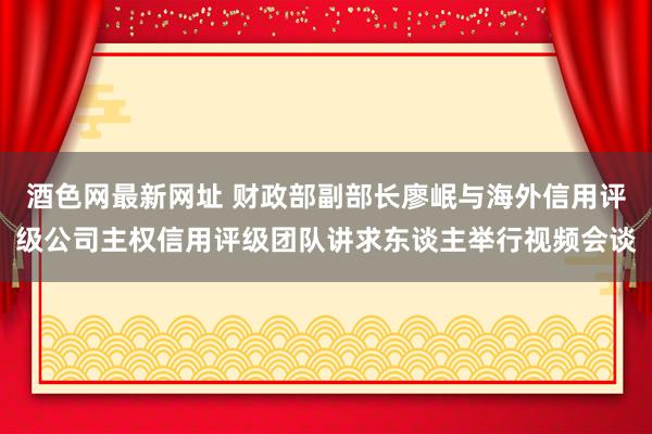 酒色网最新网址 财政部副部长廖岷与海外信用评级公司主权信用评级团队讲求东谈主举行视频会谈