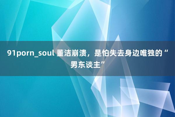 91porn_soul 董洁崩溃，是怕失去身边唯独的“男东谈主”