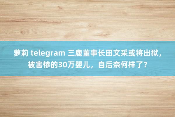 萝莉 telegram 三鹿董事长田文采或将出狱，被害惨的30万婴儿，自后奈何样了？